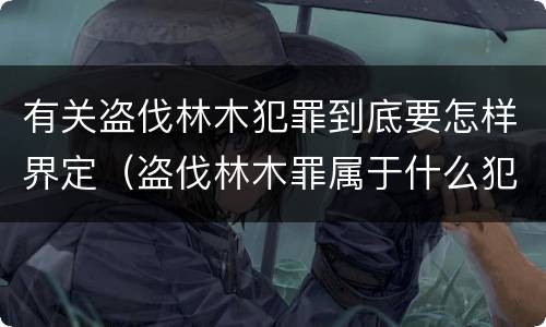 有关盗伐林木犯罪到底要怎样界定（盗伐林木罪属于什么犯罪类型）