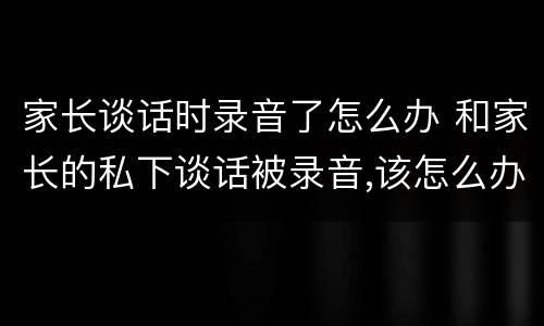 家长谈话时录音了怎么办 和家长的私下谈话被录音,该怎么办?