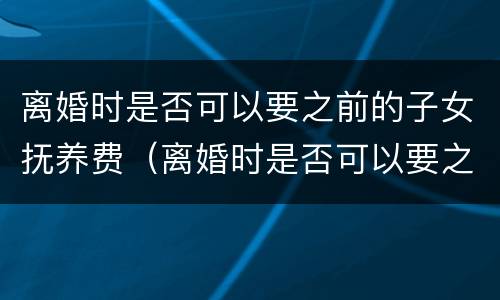 离婚时是否可以要之前的子女抚养费（离婚时是否可以要之前的子女抚养费呢）