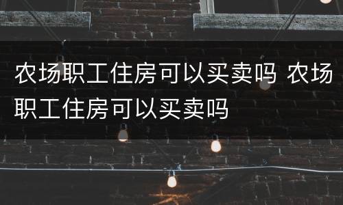 农场职工住房可以买卖吗 农场职工住房可以买卖吗