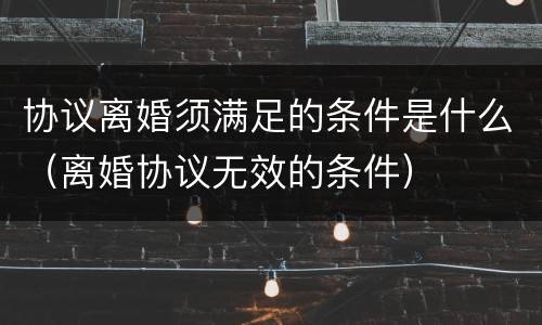 协议离婚须满足的条件是什么（离婚协议无效的条件）