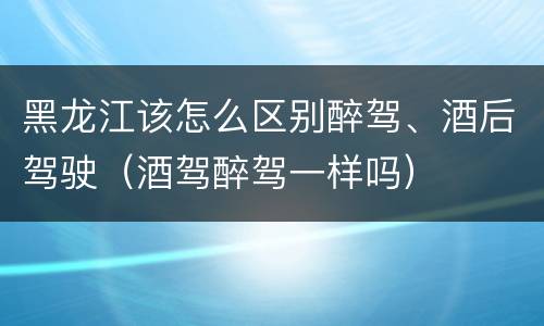 黑龙江该怎么区别醉驾、酒后驾驶（酒驾醉驾一样吗）