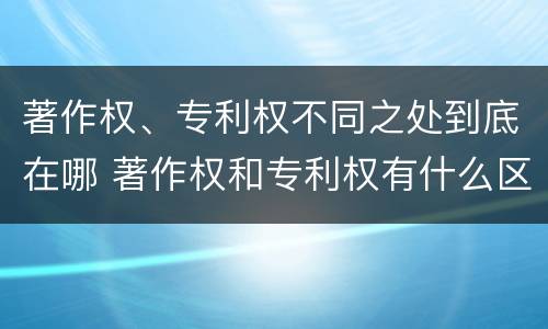 著作权、专利权不同之处到底在哪 著作权和专利权有什么区别