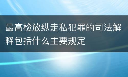 最高检放纵走私犯罪的司法解释包括什么主要规定