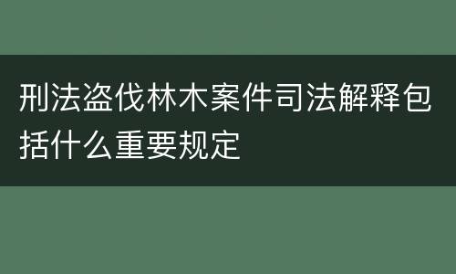 刑法盗伐林木案件司法解释包括什么重要规定