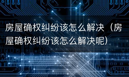 房屋确权纠纷该怎么解决（房屋确权纠纷该怎么解决呢）