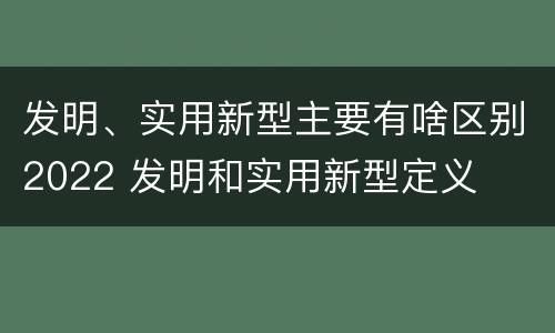 发明、实用新型主要有啥区别2022 发明和实用新型定义