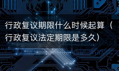 行政复议期限什么时候起算（行政复议法定期限是多久）