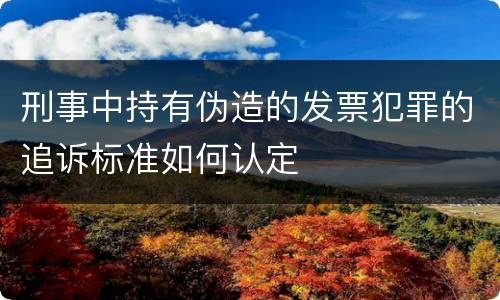 刑事中持有伪造的发票犯罪的追诉标准如何认定