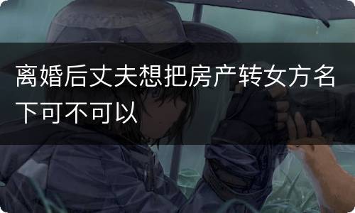离婚后丈夫想把房产转女方名下可不可以