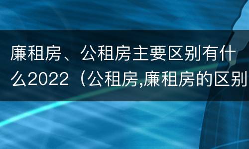 廉租房、公租房主要区别有什么2022（公租房,廉租房的区别）