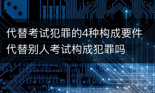 代替考试犯罪的4种构成要件 代替别人考试构成犯罪吗