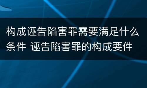 构成诬告陷害罪需要满足什么条件 诬告陷害罪的构成要件