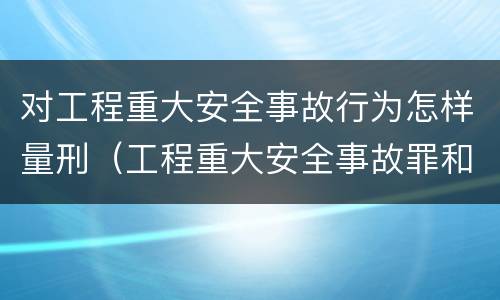 对工程重大安全事故行为怎样量刑（工程重大安全事故罪和重大安全事故）