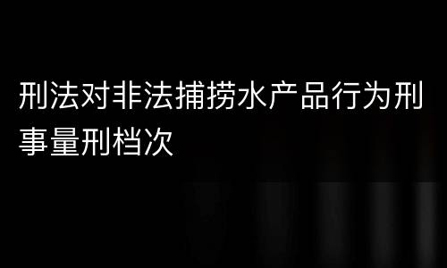 刑法对非法捕捞水产品行为刑事量刑档次
