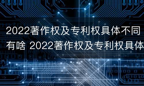 2022著作权及专利权具体不同有啥 2022著作权及专利权具体不同有啥区别