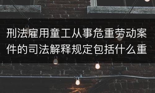 刑法雇用童工从事危重劳动案件的司法解释规定包括什么重要内容