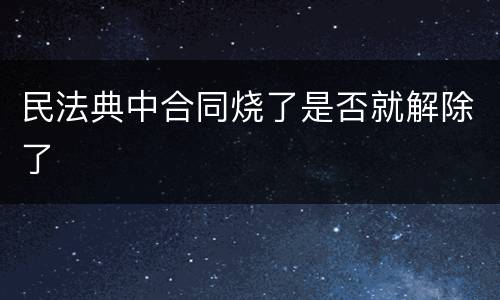 民法典中合同烧了是否就解除了
