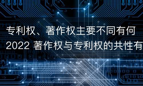 专利权、著作权主要不同有何2022 著作权与专利权的共性有