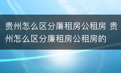 贵州怎么区分廉租房公租房 贵州怎么区分廉租房公租房的