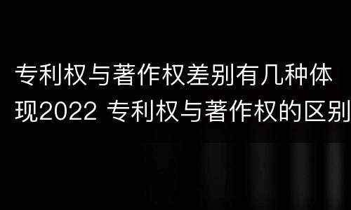 专利权与著作权差别有几种体现2022 专利权与著作权的区别与联系