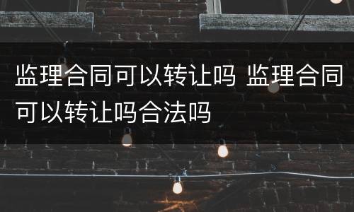 监理合同可以转让吗 监理合同可以转让吗合法吗