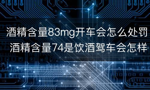 酒精含量83mg开车会怎么处罚 酒精含量74是饮酒驾车会怎样处罚
