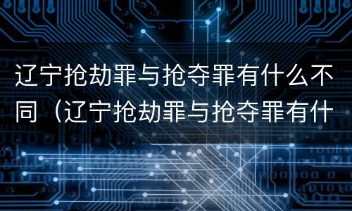 辽宁抢劫罪与抢夺罪有什么不同（辽宁抢劫罪与抢夺罪有什么不同吗）