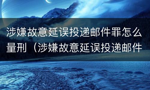 涉嫌故意延误投递邮件罪怎么量刑（涉嫌故意延误投递邮件罪怎么量刑的）
