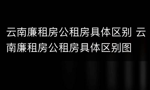 云南廉租房公租房具体区别 云南廉租房公租房具体区别图
