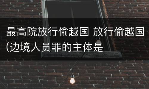 最高院放行偷越国 放行偷越国(边境人员罪的主体是
