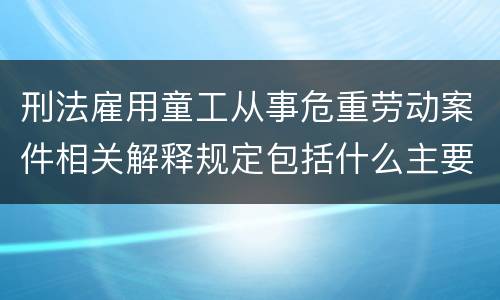 刑法雇用童工从事危重劳动案件相关解释规定包括什么主要内容