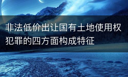 非法低价出让国有土地使用权犯罪的四方面构成特征