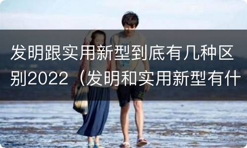 发明跟实用新型到底有几种区别2022（发明和实用新型有什么区别）