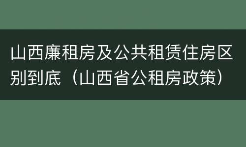 山西廉租房及公共租赁住房区别到底（山西省公租房政策）
