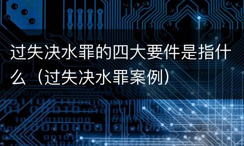 过失决水罪的四大要件是指什么（过失决水罪案例）