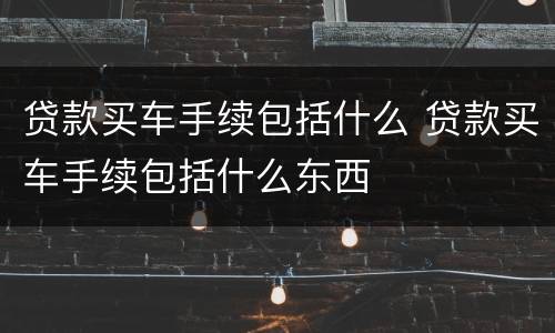 贷款买车手续包括什么 贷款买车手续包括什么东西
