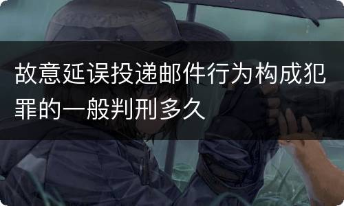 故意延误投递邮件行为构成犯罪的一般判刑多久