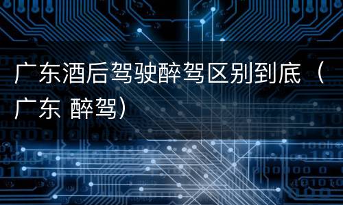广东酒后驾驶醉驾区别到底（广东 醉驾）
