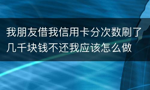 我朋友借我信用卡分次数刷了几千块钱不还我应该怎么做