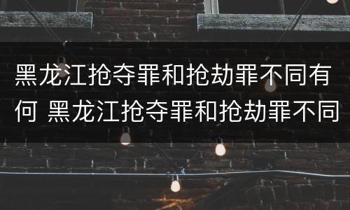 黑龙江抢夺罪和抢劫罪不同有何 黑龙江抢夺罪和抢劫罪不同有何处罚