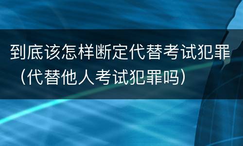 到底该怎样断定代替考试犯罪（代替他人考试犯罪吗）