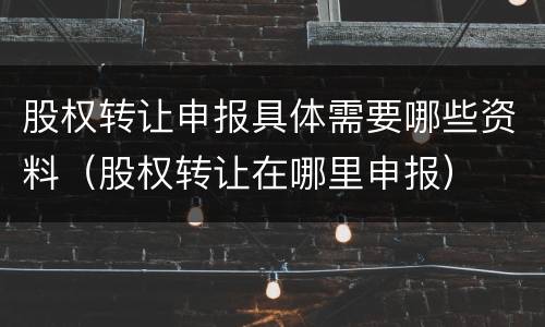 股权转让申报具体需要哪些资料（股权转让在哪里申报）
