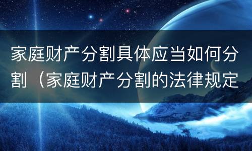 家庭财产分割具体应当如何分割（家庭财产分割的法律规定）