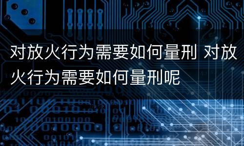 对放火行为需要如何量刑 对放火行为需要如何量刑呢