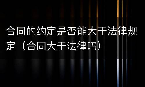 合同的约定是否能大于法律规定（合同大于法律吗）