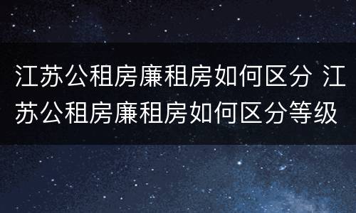 江苏公租房廉租房如何区分 江苏公租房廉租房如何区分等级