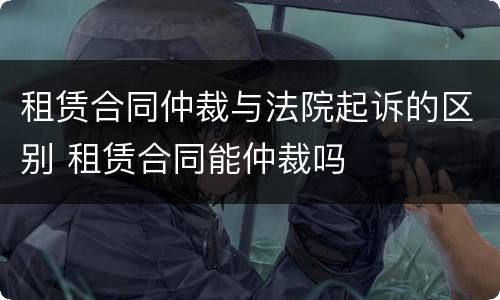 租赁合同仲裁与法院起诉的区别 租赁合同能仲裁吗