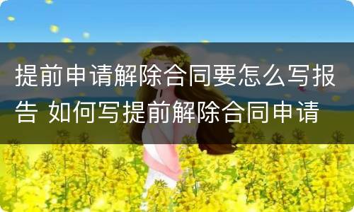 提前申请解除合同要怎么写报告 如何写提前解除合同申请