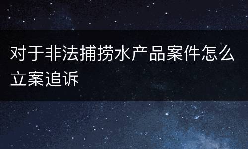 对于非法捕捞水产品案件怎么立案追诉